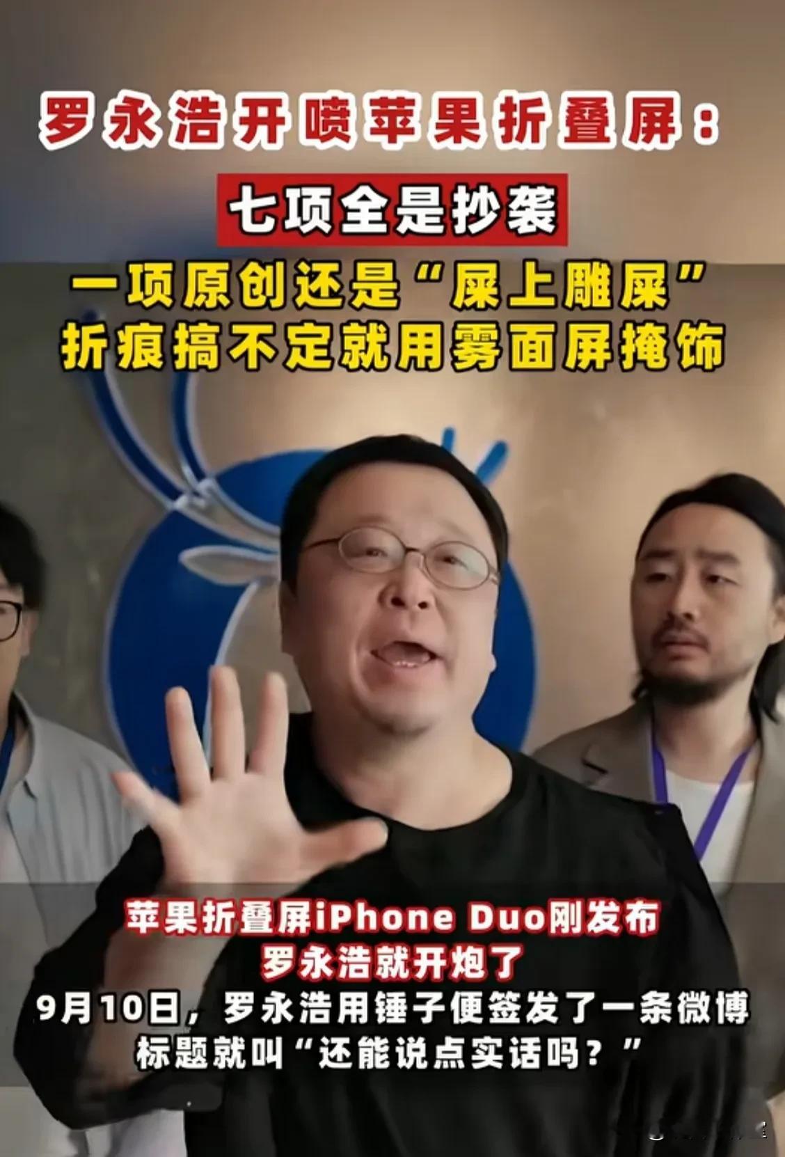 罗永浩实话实说，犀利点评苹果折叠屏七宗罪：拿得出手的卖点全是抄的！所以，以创新著称的苹果，现在还有创新点吗？
罗永浩还说，这次苹果折叠屏唯一的原创就是雾面屏，但这个雾面屏是因为苹果搞不定屏幕折痕所以被迫无奈才用的，而且这还降低了屏幕使用体验。
这是罗永浩说的，他可能不知道这几天网上那些人把雾面屏都吹