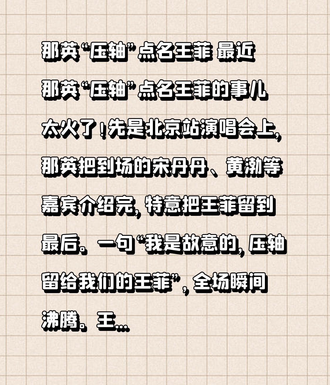 那英“压轴”点名王菲 最近那英“压轴”点名王菲的事儿太火了！先是北京站演唱会上，那英把到场的宋丹丹、黄渤等嘉宾介绍完，特意把王菲留到最后。一句“我是故意的，压轴留给我们的王菲”，全场瞬间沸腾。王菲大方挥手回应，那英还打趣让她看完演出再走。《相约九八》响起，王菲轻声跟唱，那英隔空比心说“我爱你”，这友