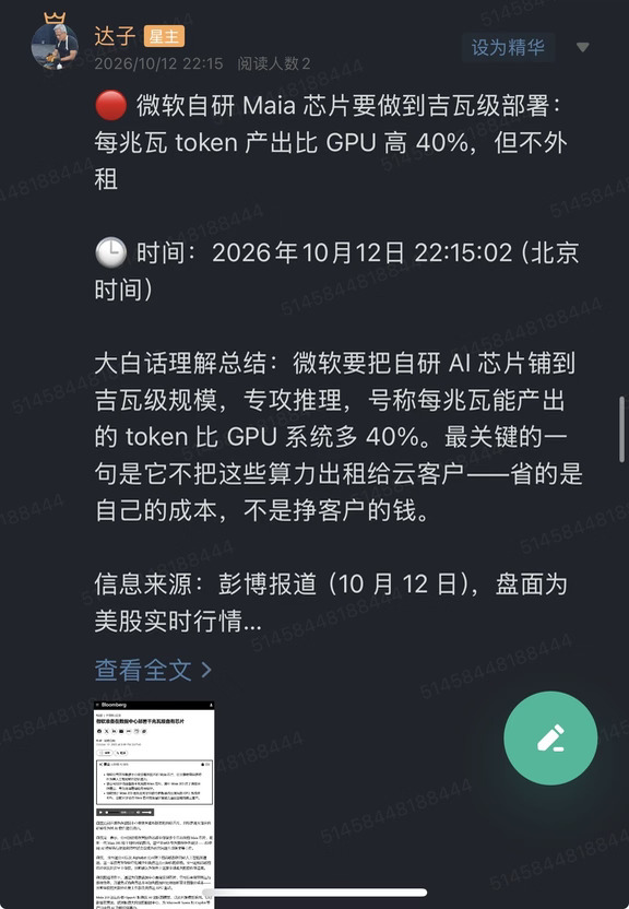 🔴 微软自研 Maia 芯片要做到吉瓦级部署：每兆瓦 token 产出比 GPU 高 40%，但不外租
	
🕒 时间：2026年10月12日 22:15:02（北京时间）
	
大白话理解总结：微软要把自研 AI 芯片铺到吉瓦级规模，专攻推理，号称每兆瓦能产出的 token 比 GPU 系统多 40%。最关键的一句是它不把这些算力出租给云客户——省的是自己的成本，不是挣客户的钱。
	
信息来源：彭博报道（10 月 12 日），盘面为美股实时行情
	
市场影响程度：中等偏高（大客户推理环节自研替代的规模第一次被量化，同时给出了"不外租"这个与谷歌 TPU 完全不同的路线）
	
一句话总结：微软算的是单位电力的产出账，这一刀砍的是推理用的 GPU 采购。
	
先看报道的核心三件事。
	
第一件是规模。微软公司正在数据中心安装最新版本的自研 Maia 芯片，目标是用大部分自研硬件为其 AI 软件提供算力；公司预计将在服务器群中部署多个吉瓦级的 Maia 芯片。多个吉瓦是什么概念——这是...