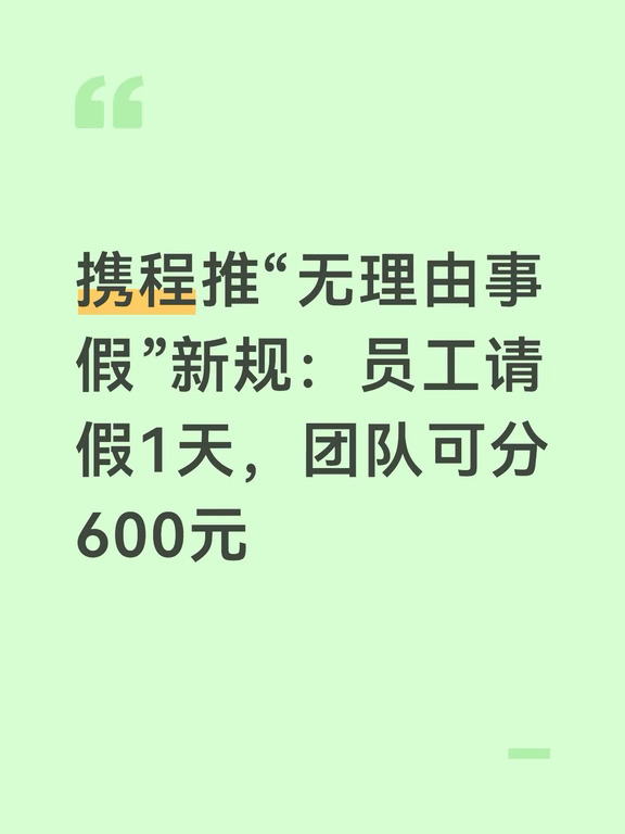 携程发布全新通知，自上周起，员工每休1天无理由事假，其所在团队将获得600元奖励，可用于团建等场景。此举被认为旨在消除员工“请假会给团队拖后腿、给领导添堵”的心理负担，鼓励员工更主动地休假。该政策有望增加无理由事假的发起人数，提升员工休假意愿。
	
今年4月7日，携程集团宣布，将于2026年5月1日起，在部分业务部门启动为期一年的“无理由事假”管理实验。在实验期内，“实验组”员工可在现有各类带薪假期之外，额外获得每年累计最多45 天的“无理由事假”额度。组内员工可根据个人需要随时申请使用该额度，且无需说明具体事由。
#携程 #员工 #拒绝职场压榨 #请假出去玩