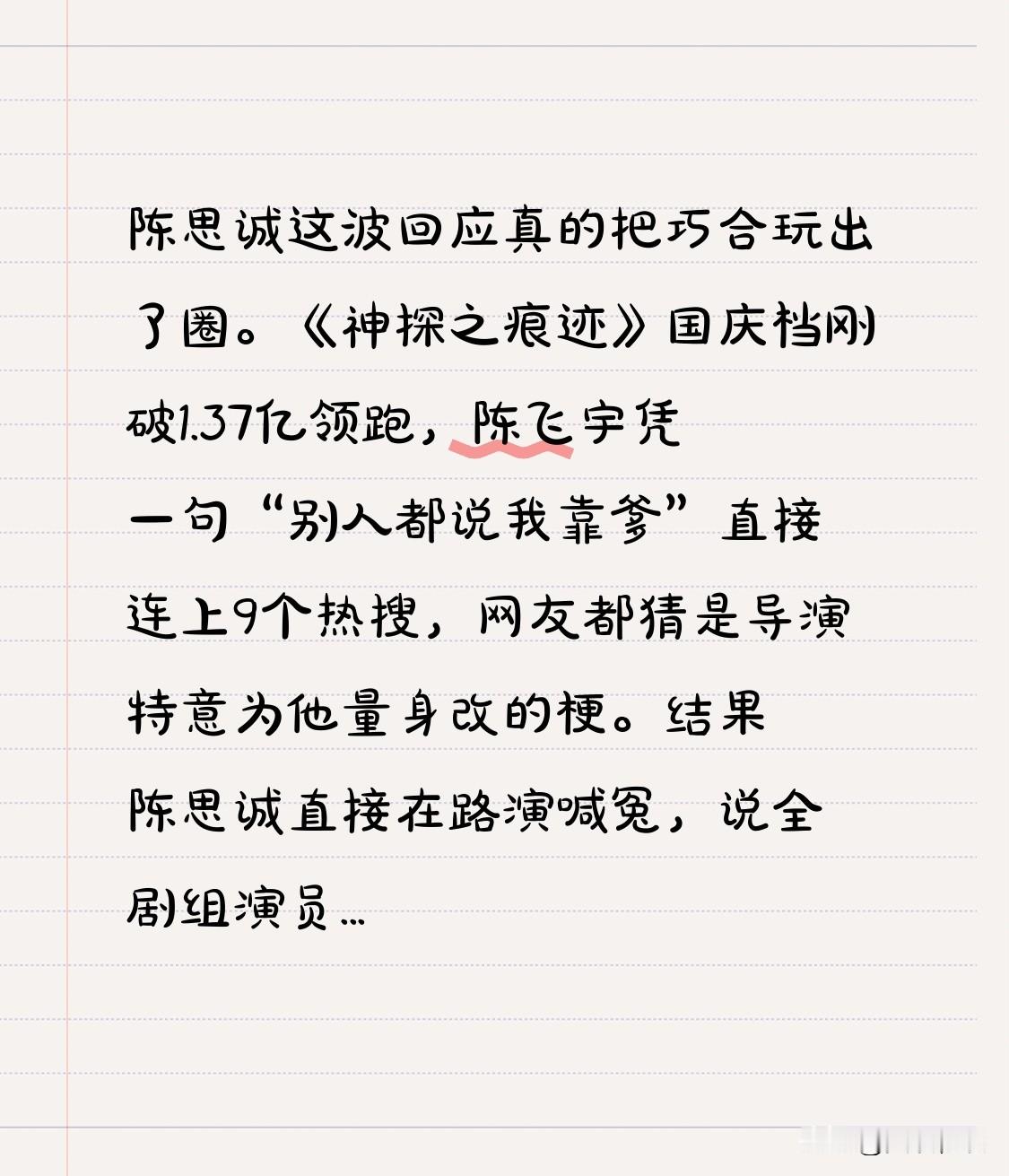 陈思诚这波回应真的把巧合玩出了圈。
《神探之痕迹》国庆档刚破1.37亿领跑，陈飞宇凭一句“别人都说我靠爹”直接连上9个热搜，网友都猜是导演特意为他量身改的梗。
结果陈思诚直接在路演喊冤，说全剧组演员都能作证，这句台词原版剧本里就有，根本不是冲着陈飞宇改的，还提前跟陈凯歌打了预防针，说这次飞宇的表演绝