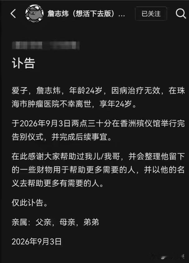 痛惜！24岁抗癌博主詹志炜不幸离世，留给世人一句忠告：不要熬夜🕯️
家属通过社交账号发布讣告，抗癌博主詹志炜，因病医治无效，于9月3日在珠海市肿瘤医院离世，年仅24岁，告别仪式已于香洲殡仪馆完成￼￼￼。

正值大好年华，詹志炜却不幸确诊晚期结肠恶性肿瘤。患病之后，他以镜头记录下真实的抗癌日常，忍受病