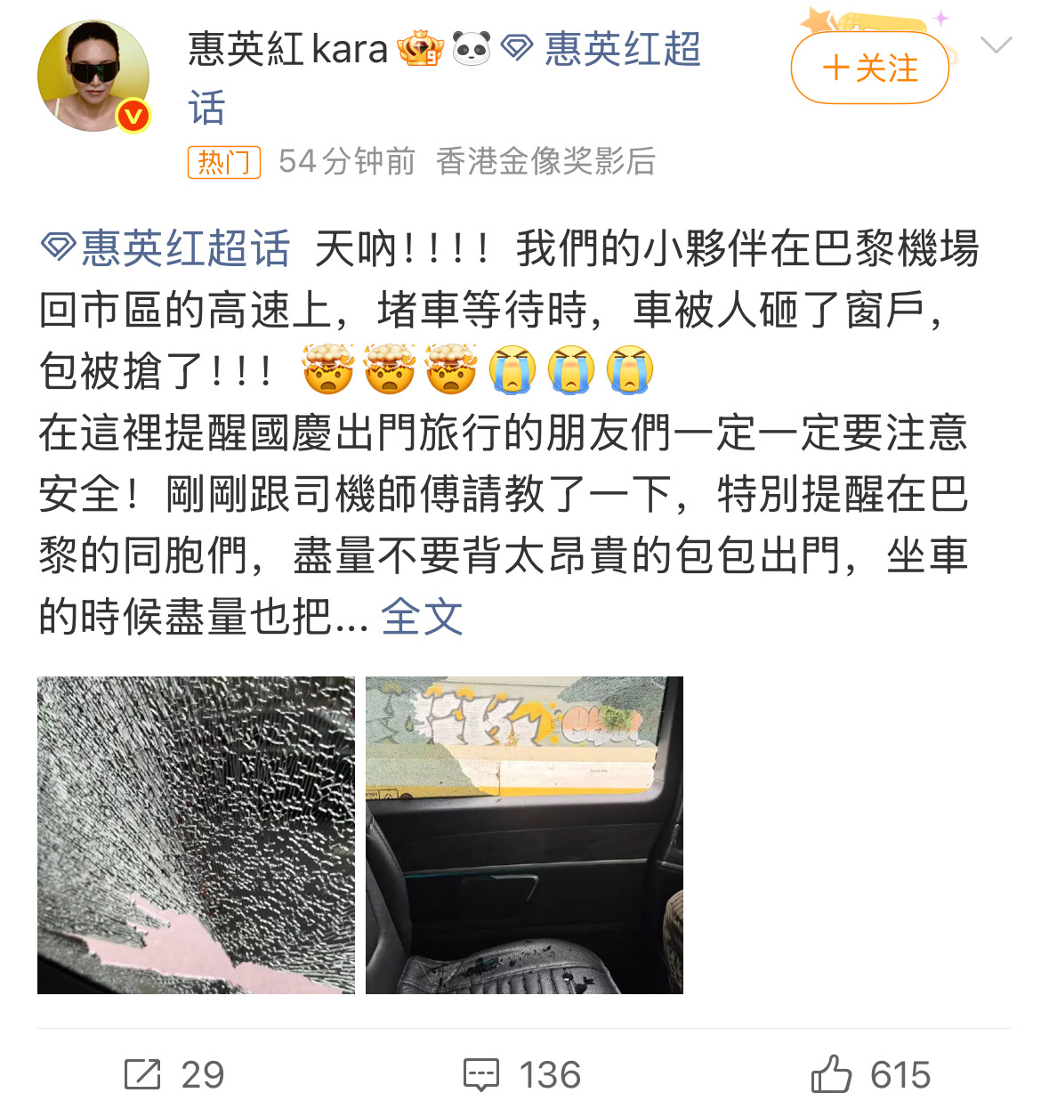 #惠英红团队在巴黎被砸车抢劫#高速堵车途中车窗被砸、随身背包被抢，万幸惠英红与团队成员人身平安，已经报警并联系大使馆求助。原本奔赴时装周的行程，突遇惊险一幕。经历险情之后，惠英红没有过多渲染恐慌，而是细心整理出行经验，善意提醒国庆准备出境的同胞：贵重包袋不要外露，随身财物藏好，证件 ​