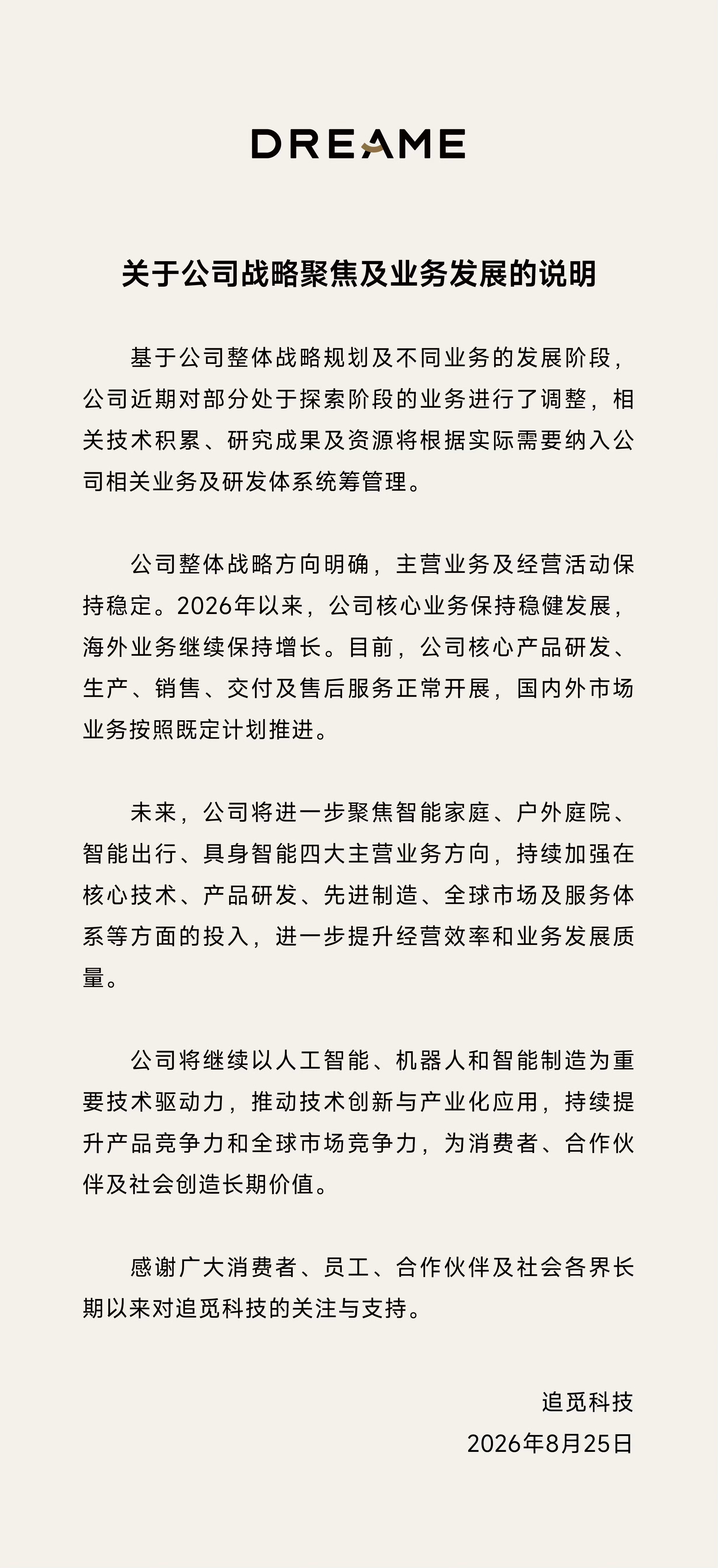 #追觅回应业务变化调整# 追觅官宣业务调整：收缩探索业务，聚焦智能家庭等四大主营

8月25日，追觅科技发布《关于公司战略聚焦及业务发展的说明》，正式回应近期市场关切。公告称，基于整体战略规划与不同业务所处发展阶段，公司近期对部分处于探索阶段的业务进行了调整，相关技术积累、研究成果及资源 ​