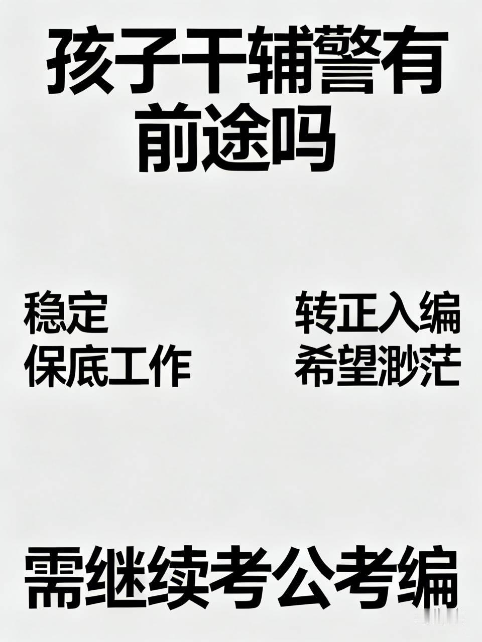 孩子去干辅警有前途吗关于孩子干辅警有没有前途，需要分两层看：作为一份稳定的“保底工作”，它比过去正规、有保障了；但若期望借此“转正入编”，希望仍然很渺茫，大概率只能作为考公考。一句话总结：如果你想让孩子端稳“铁饭碗”，那就必须逼他继续考；如果只是想要一份比进厂稳定、能交社保的工作，现在的辅警是个