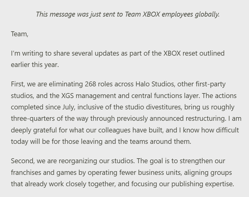 【XBOX宣布重大重组：裁员268人，多个工作室合并与调整】微软今日向全球XBOX团队员工发布内部备忘录，公布了作为年初启动的“XBOX重置计划”一部分的多项重大调整。

微软确认将在Halo Studios、其他第一方工作室以及XGS管理层和中央职能部门中裁减268个岗位。自7月以来，包括工作室剥离在内的一系列行 ​