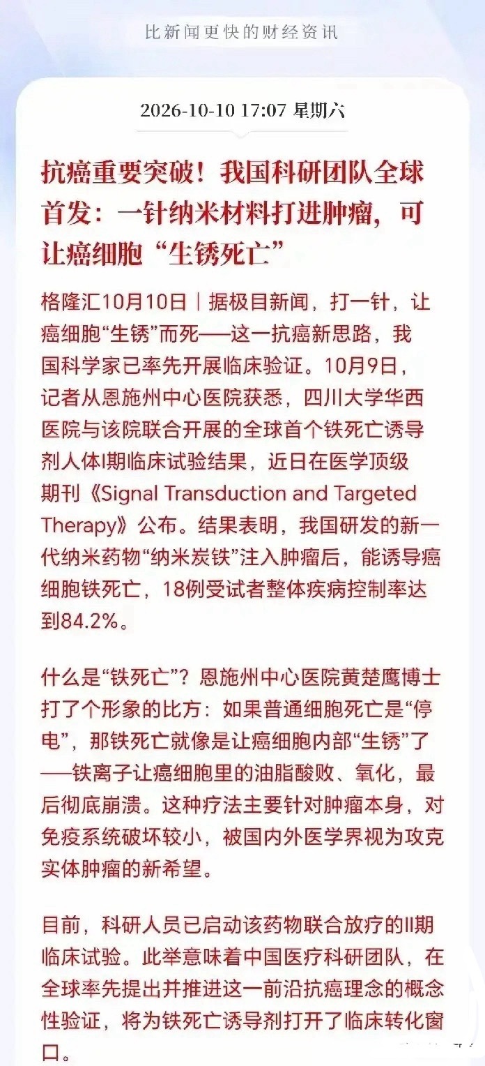 重大突破！抗癌新思路首发临床！
         周末医药这边传来了一条重磅科研消息，全球首个铁死亡诱导剂的临床获得突破，癌症治愈或已不远了！
 
简单先说重点：据格隆汇消息，华西医院联合恩施州中心医院，做出了全球第一个纳米炭铁药物的I期临床结果，核心原理就是诱导癌细胞铁死亡，通俗讲就是让癌细 ​