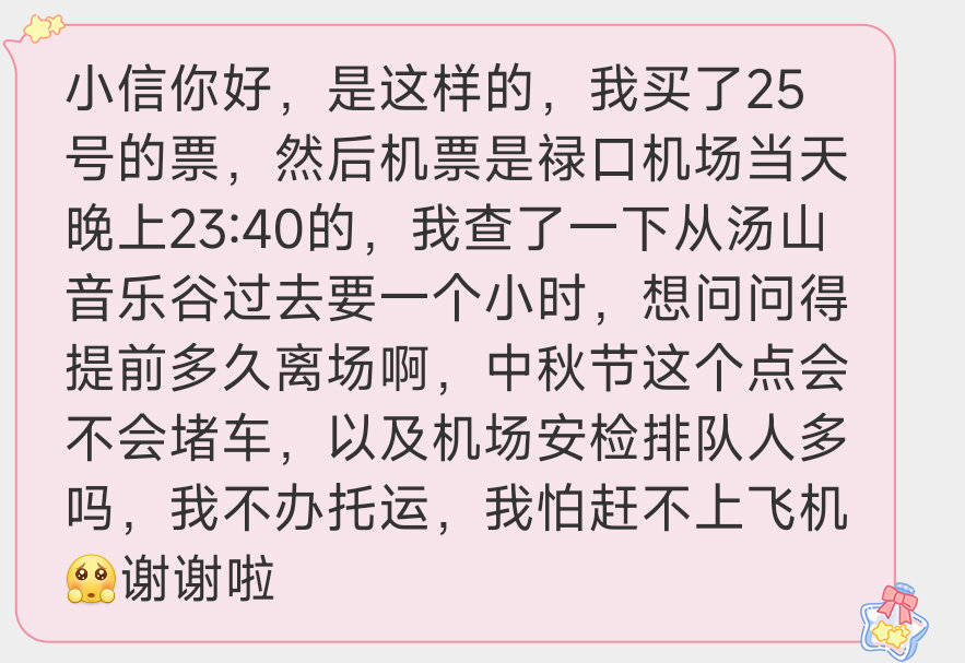 【12921求助】小信你好，是这样的，我买了25号的票，然后机票是禄口机场当天晚上23:40的，我查了一下从汤山音乐谷过去要一个小时，想问问得提前多久离场啊，中秋节这个点会不会堵车，以及机场安检排队人多吗，我不办托运，我怕赶不上飞机[可怜]谢谢啦 ​