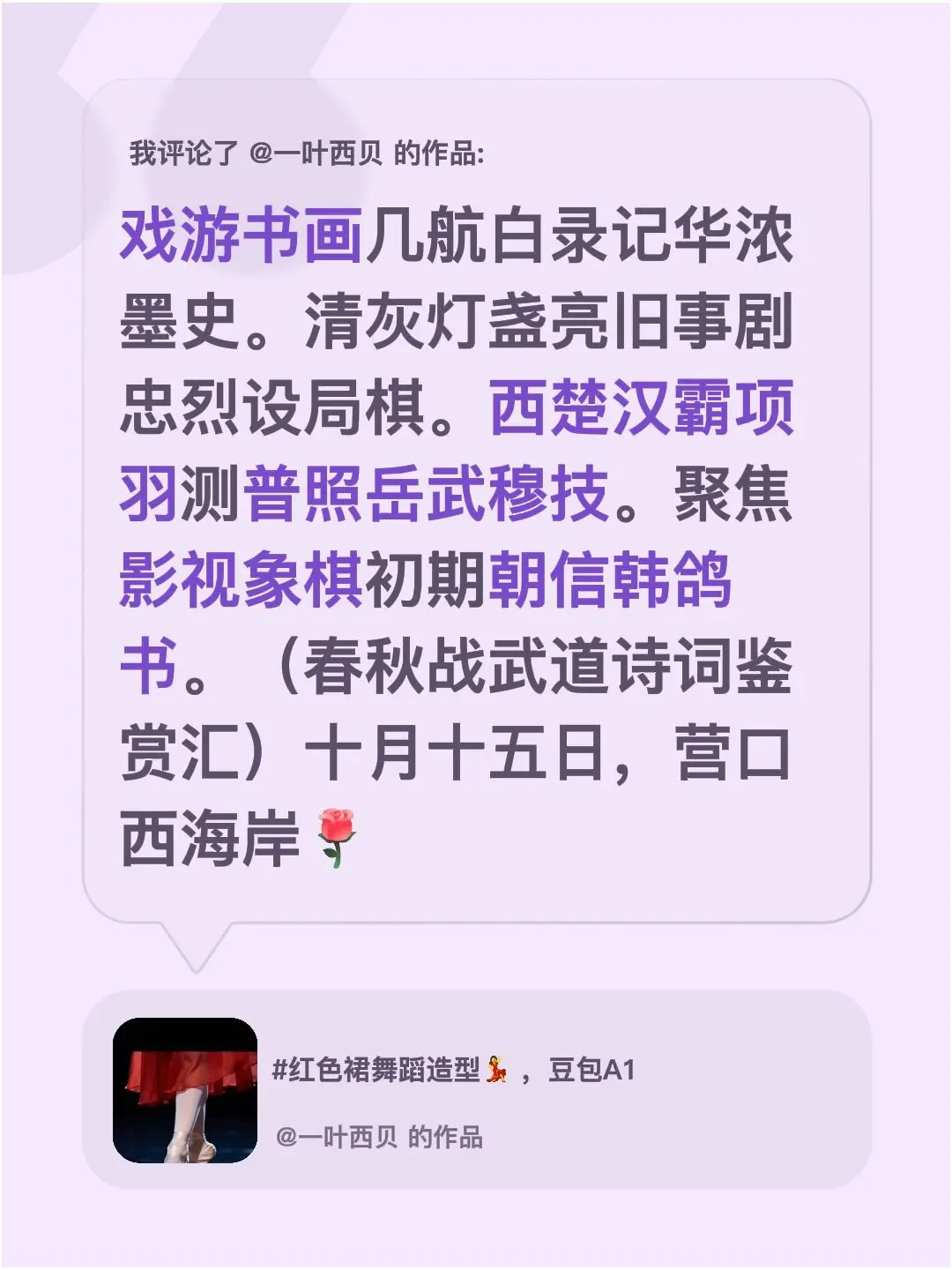 我评论了@一叶西贝 的作品：戏游书画几航白录记华浓墨史。清灰灯盏亮旧事剧忠烈设局棋。西楚汉霸项羽测普照岳武穆技。聚焦影视象棋初期朝信韩鸽书。（春秋战武道诗词鉴赏汇）十月十五日，营口西海岸