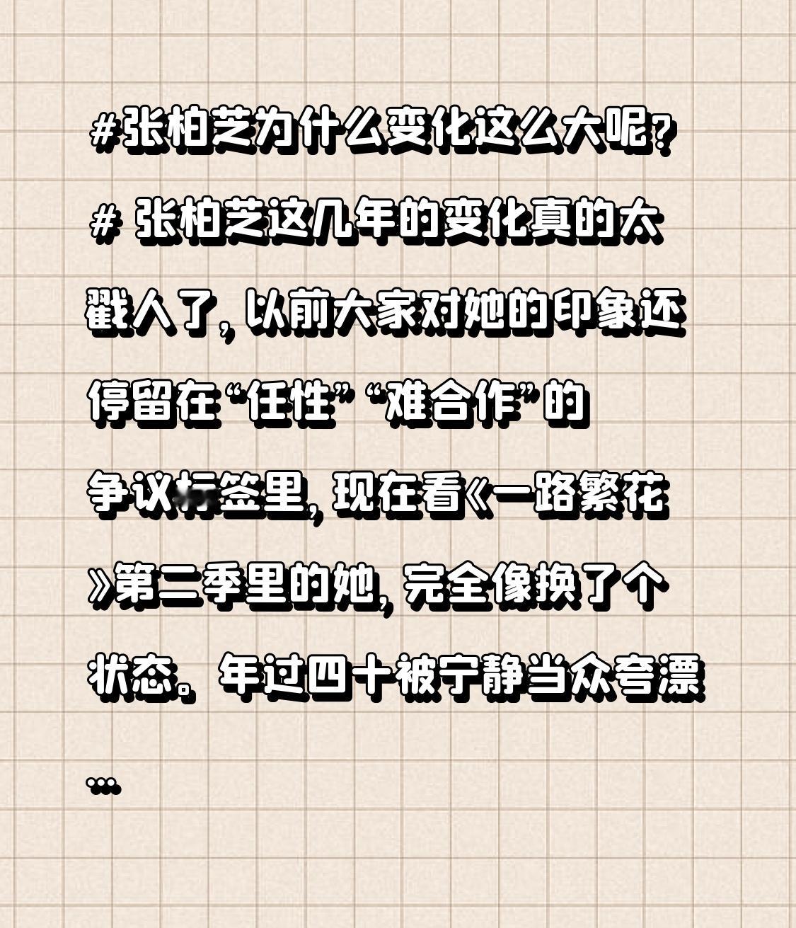 张柏芝为什么变化这么大呢? 张柏芝这几年的变化真的太戳人了，以前大家对她的印象还停留在“任性”“难合作”的争议标签里，现在看《一路繁花》第二季里的她，完全像换了个状态。
年过四十被宁静当众夸漂亮，她立刻屈身双手作揖，一脸受宠若惊的样子，完全没有半点前辈架子。看到刘晓庆下车第一时间冲上去扶，当领队
