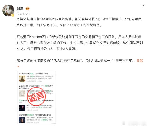 【豆包公关辟谣豆包成边缘产品】
今日，有传言称豆包沦为边缘产品、对话 Session 团队大规模缩编裁员。对此豆包公关负责人辟谣，称网传 “对话团队砍半” 信息不实。该团队规模不足 50 人，本次仅 11 人涉及业务调整，仅 3 人离职，其余人员只是职能划转，转入豆包交易、工作相关业务线。团队仍持续投 ​