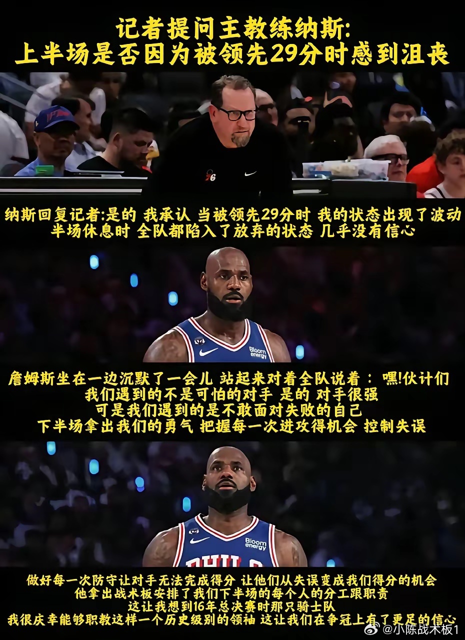 76人击败骑士的赛后发布会上，有记者问主帅纳斯：“上半场落后29分的时候你慌不慌？”纳斯坦言，当时被对手拉开29分分差，自己的状态也受了影响，半场休息时全队都提不起劲，快没底气了。
关键时刻老将詹姆斯站出来给大伙打气：“对手是强，但只要咱们找回状态、打出自己的节奏和水准，就一定能赢！”
 ​