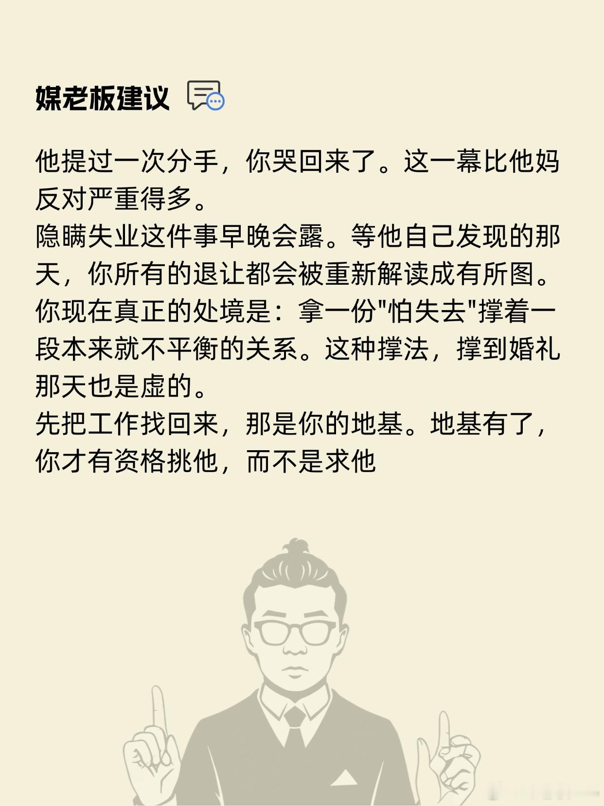 [泪奔]30岁失业的我，连分手都不敢提

我30岁，深圳的，之前在一家单位做合同工，年初被裁了，现在没工作。名下在龙华有套小两居，我爸妈在老家县城退休，普通职工。半年前认识了个27岁的男生，名校医学博士，明年毕业进三甲。我俩条件、长相都算接近，他家在老家，帮不上买房的忙。问题是我一直跟他说 ​