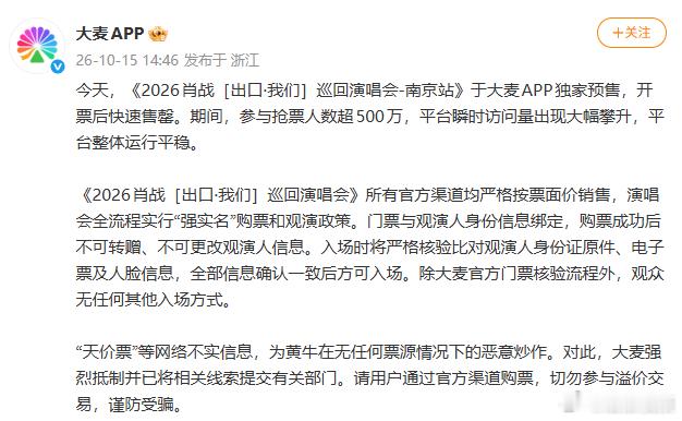 #大麦称除官方门票外无任何入场方式##第一次见大麦为演唱会拼了命# 10月15日，《2026肖战［出口•我们］巡回演唱会-南京站》于大麦APP独家预售，开票后快速售罄。

同日下午，大麦官方发文，称演唱会门票所有官方渠道均严格按票面价销售，演唱会全流程实行“强实名”购票和观演政策。门票与观演人身份 ​