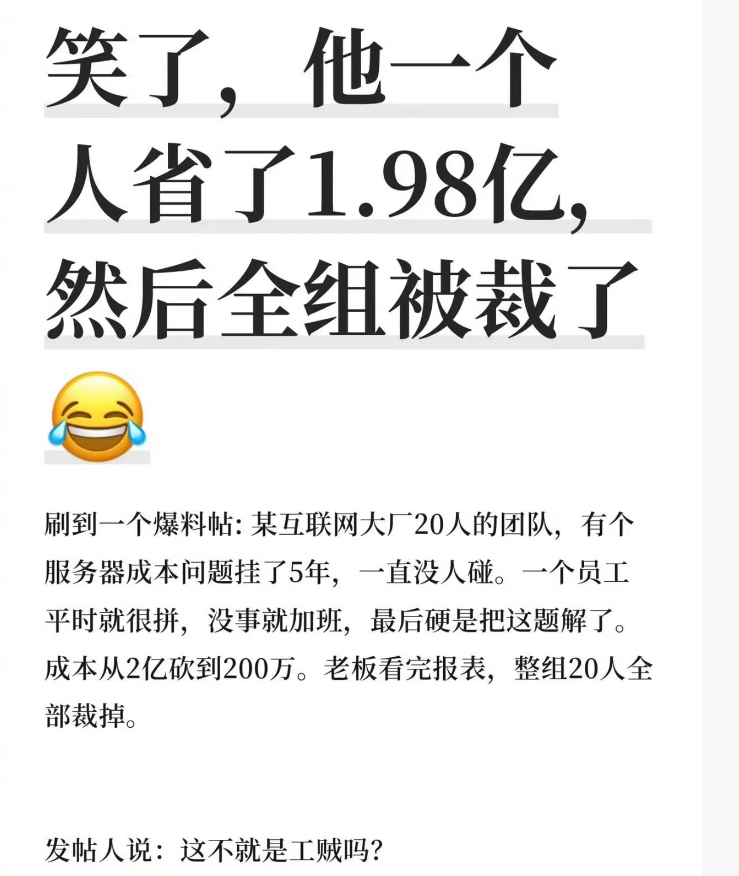笑了，他一个人省了1.98亿.然后全组被裁了
刷到一个爆料帖:某互联网大厂20人的团队，有个服务器成本问题挂了5年，一直没人碰。一个员工平时就很拼，没事就加班，最后硬是把这题解了。成本从2亿砍到200万。老板看完报表，整组20人全部裁掉。[呲牙][呲牙][呲牙][呲牙]
发帖人说:这不就是工贼吗?
