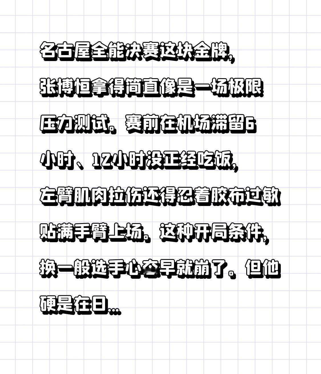 名古屋全能决赛这块金牌，张博恒拿得简直像是一场极限压力测试。

赛前在机场滞留6小时、12小时没正经吃饭，左臂肌肉拉伤还得忍着胶布过敏贴满手臂上场。这种开局条件，换一般选手心态早就崩了。但他硬是在日本主场，把六项动作做得跟精密仪器一样稳，85.065分零失误夺冠，顺带把两位奥运冠军冈慎之助和桥本大辉