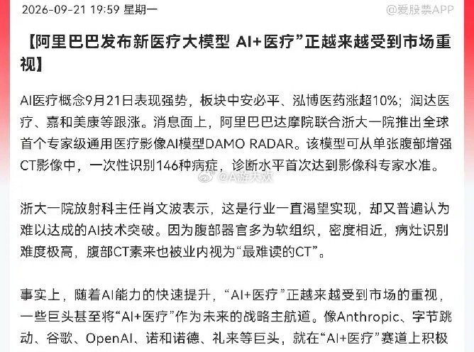 AI医疗接下来估计要疯狂了
                深夜利好突发，阿里巴巴联合浙大一院放大招，全球首个专家级通用医疗影像AI模型重磅发布，AI+医疗迎来超级风口

消息面上:
晚间阿里巴巴达摩院联合浙大一院推出了全球首个专家级通用医疗影像AI模型DAMO RADAR，这个模型很厉害，看一张腹部增强CT，就能一次性 ​