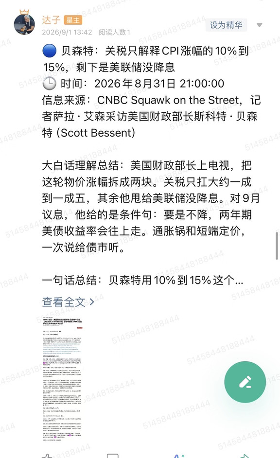🔵 贝森特：关税只解释CPI涨幅的10%到15%，剩下是美联储没降息
🕒 时间：2026年8月31日 21:00:00
信息来源：CNBC Squawk on the Street，记者萨拉·艾森采访美国财政部长斯科特·贝森特（Scott Bessent）
	
大白话理解总结：美国财政部长上电视，把这轮物价涨幅拆成两块。关税只扛大约一成到一成五，其余他甩给美联储没降息。对9月议息，他给的是条件句：要是不降，两年期美债收益率会往上走。通胀锅和短端定价，一次说给债市听。
	
一句话总结：贝森特用10%到15%这个比例，把通胀主因从关税挪到利率路径上，并警告9月若按兵不动，两年期美债收益率会抬升。
	
市场影响程度：中等偏高。这不是议息决议，但是现任财长对着CNBC把9月条件和长端、短端一起讲了。
	
阿什维尔G20财长会刚过，节目前半段在谈伊朗核问题、霍尔木兹海峡、油价和食品通胀。贝森特的口径是：制裁、封锁、委内瑞拉石油这些能源线，会先打到油价，再渗进食品价格。油价一跳，食品通胀会...