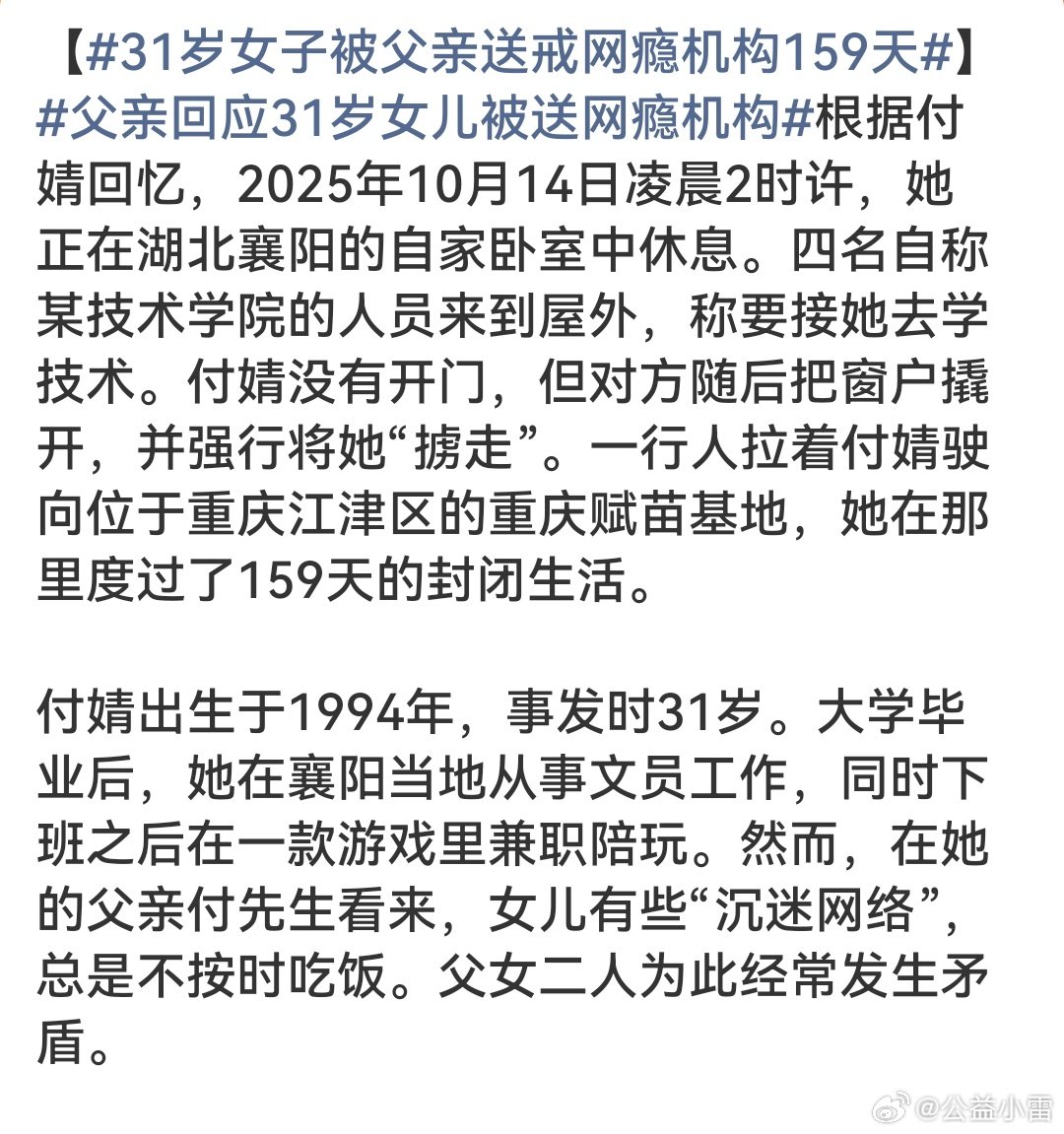 #父亲回应31岁女儿被送网瘾机构# 一个31岁的成年人，有工作、有生活，仅仅因为下班打游戏、不按时吃饭，就被父亲凌晨撬窗“掳走”，关进封闭机构159天。这不是教育，这是非法拘禁。“网瘾”不是筐，不能什么都能往里装。成年人的人身自由不容任何人以“为你好”之名剥夺，大家怎么看？ ​