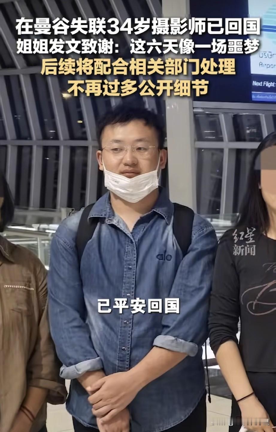 就在刚刚，泰国失联的34岁摄影师韩少杰平安回国了，他的姐姐专门发文报喜，说10月11日早上，弟弟顺利落地国内，一家人终于团聚。
 
回想这六天，对他们全家而言，简直就像一场噩梦。当初姐姐在网上发求助视频，对着镜头哭着求大家帮忙找人，牵动了好多人的心。消息传开之后，这件事迅速发酵，全网热度很高，无数热