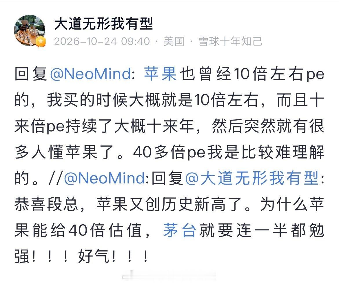 网友：恭喜段总，苹果又创历史新高了。为什么苹果能给40倍估值，茅台就要连一半都勉强！！！

段永平：苹果也曾经10倍左右pe的，我买的时候大概就是10倍左右，而且十来倍pe持续了大概十来年，然后突然就有很多人懂苹果了。40多倍pe我是比较难理解的。(2026-10-24） ​