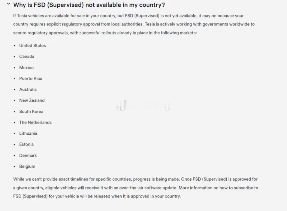 为什么FSD（监督版）在我的国家没有提供？
如果特斯拉车辆在贵国已开始销售，但FSD（监督版）尚未推出，可能是因为贵国需要地方当局的明确监管批准。特斯拉正在与全球各国政府积极合作，以争取获得监管批准，目前已在以下市场成功部署了FSD：
美国
加拿大
墨西哥
波多黎各
澳大利亚
新西兰
韩国
荷兰
 ​