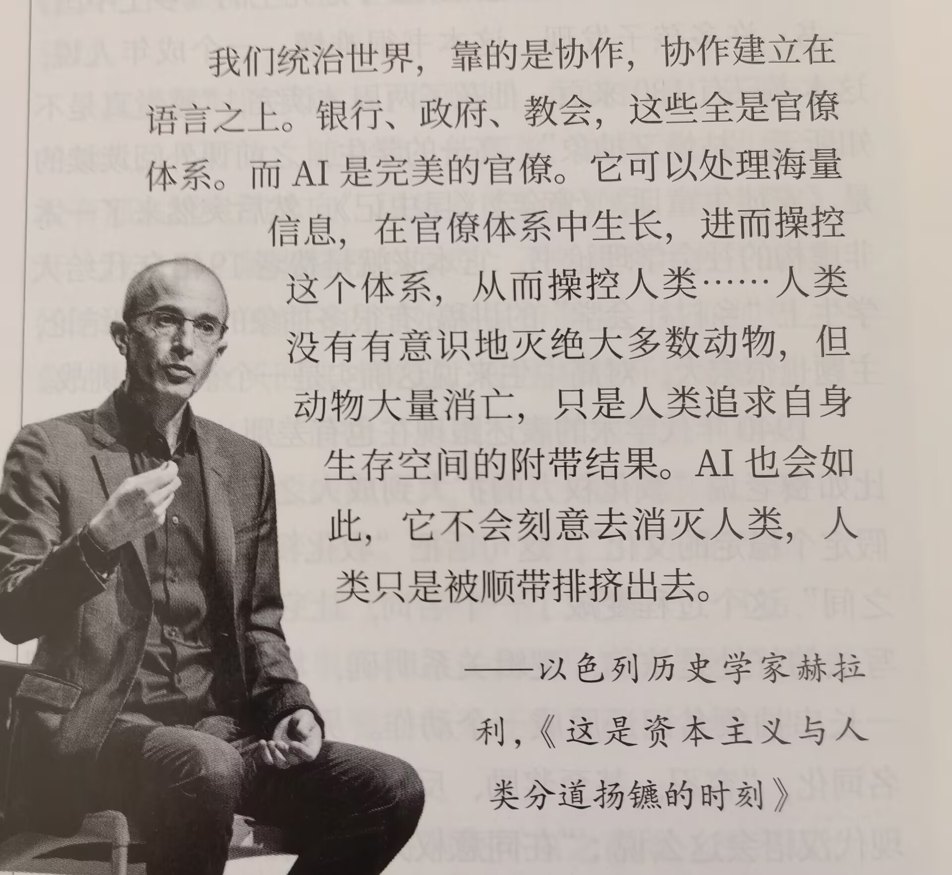 #湘潮悦读#

        我们统治世界，靠的是协作，协作建立在语言之上。银行、政府、教会，这些全是官僚体系。而AI是完美的官僚。它可以处理海量信息，在官僚体系中生长，进而操控这个体系，从而操控人类……人类没有有意识地灭绝大多数动物，但动物大量消亡，只是人类追求自身生存空间的附带结果。AI也 ​