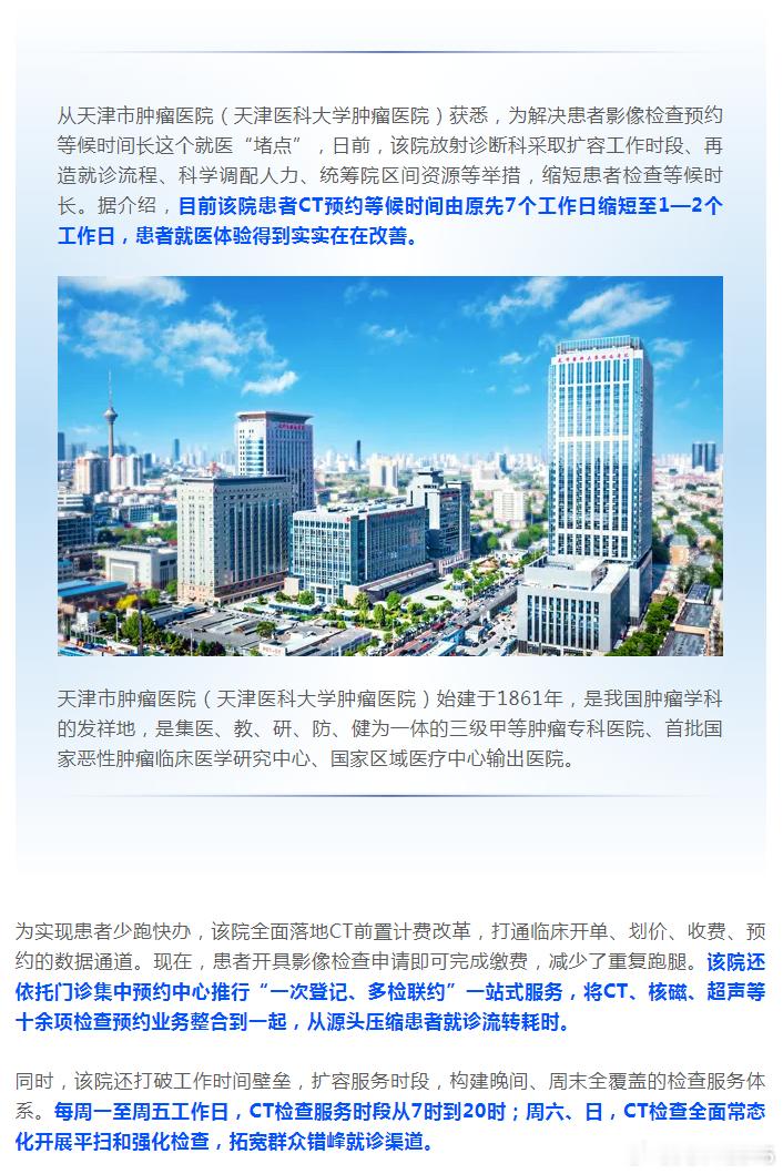 【天津这家三甲医院，看病升级！】#便民服务# 从天津市肿瘤医院（天津医科大学肿瘤医院）获悉，为解决患者影像检查预约等候时间长这个就医“堵点”，日前，该院放射诊断科采取扩容工作时段、再造就诊流程、科学调配人力、统筹院区间资源等举措，缩短患者检查等候时长。据介绍，目前该院患者CT预约等候 ​