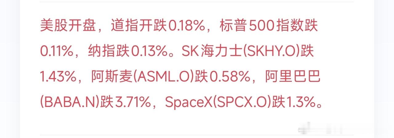 美股正式开磐，三大指数集体小幅走弱。道琼斯工业指数低开0.18%，标普500下行0.11%，纳斯达克指数下跌0.13%。
 
个股层面，半导体板块同步承压：SK海力士(SKHY.O)下挫1.43%，阿斯麦(ASML.O)回落0.58%；中概股阿里巴巴(BABA.N)跌幅扩大，下跌3.71%；SpaceX(SPCX.O)同步走低，跌幅1.3%。#币圈# ​