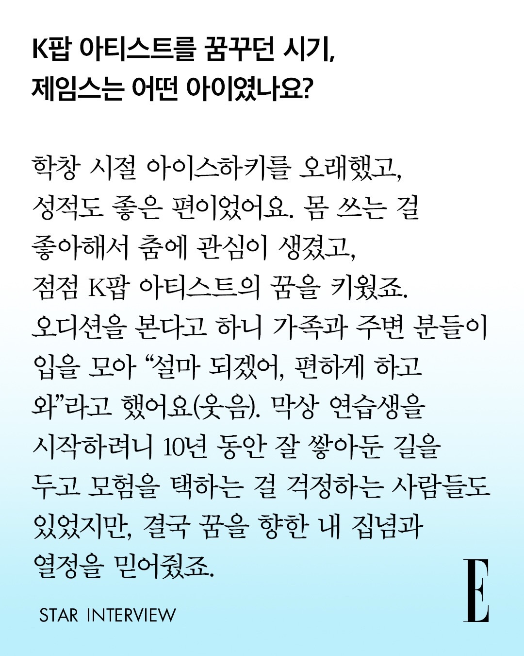 elle Korea 采访cut

Q：怀揣着成为K-pop艺人梦想的那段时期，詹姆斯是个什么样的少年呢？

😛：学生时代我打了很久冰球，成绩也属于不错的那一类。因为本身很喜欢运动，由此对舞蹈产生了兴趣，也慢慢萌生了成为K-pop艺人的梦想。
听说我要去参加选秀后，家人和身边的人全都异口同声说：“怎么可能成 ​