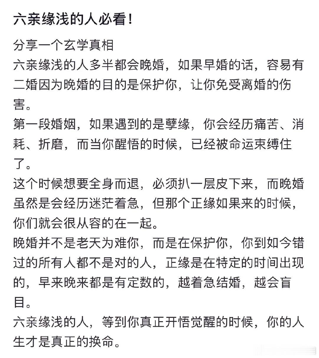 六亲缘浅的人多半都会晚婚，如果早婚的话，容易有二婚。因为晚婚的目的是保护你，让你免受离婚的伤害。

#结婚前最好互查网贷征信##情感态度表达##情感热点创作激励计划# ​