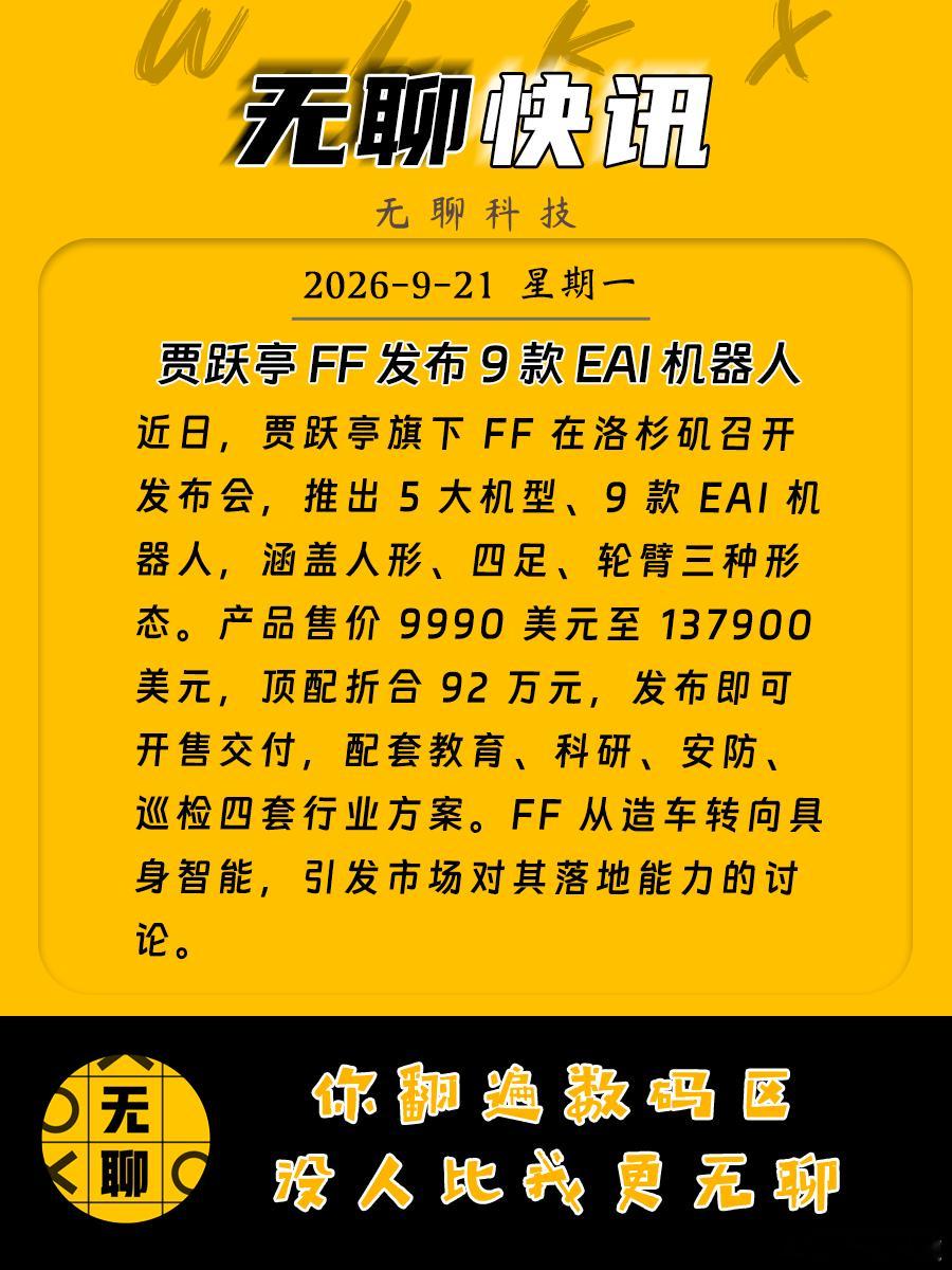 【贾跃亭 FF 发布 9 款 EAI 机器人】
近日，贾跃亭旗下 FF 在洛杉矶召开发布会，推出 5 大机型、9 款 EAI 机器人，涵盖人形、四足、轮臂三种形态。产品售价 9990 美元至 137900 美元，顶配折合 92 万元，发布即可开售交付，配套教育、科研、安防、巡检四套行业方案。FF 从造车转向具身智能，引发市场对 ​