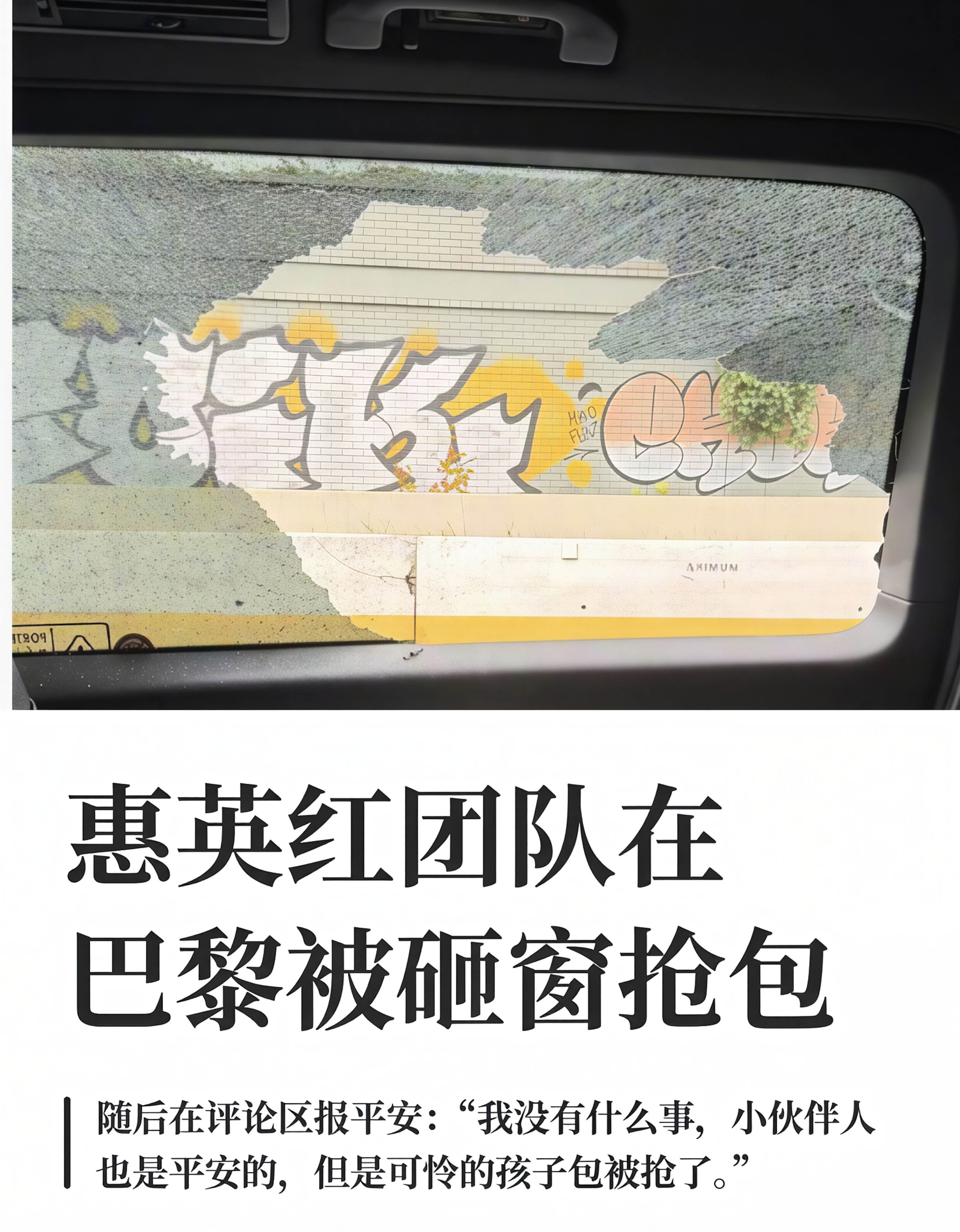 惠英红团队巴黎遇砸窗抢劫！高速堵车被破窗抢包，人没事但包没了

9月30日，演员惠英红在个人社交平台发文，用一连串感叹号记录了团队在巴黎遭遇的惊魂一幕：“天呐!!!!我们的小伙伴在巴黎机场回市区的高速上，堵车等待时，车被人砸了窗户，包被抢了!!!”

配图里那扇被砸碎的车窗，看得人心惊肉跳。好消息是