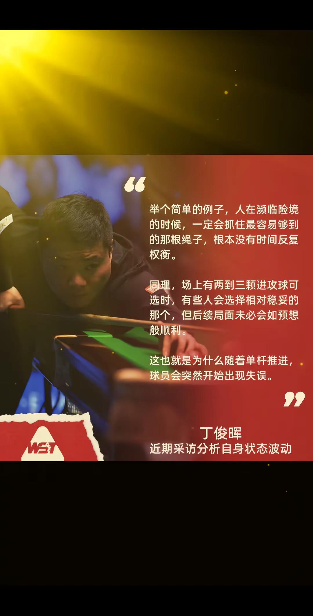 丁俊晖最新采访，道出斯诺克赛场的真相！人在险境，会下意识抓住触手可及的绳索，来不及权衡。放到球桌上也是一样，面前两三颗进攻球，很多人选看似稳妥的那一颗，可局势未必如预想。这就是为什么单杆越打越顺的时候，球员反而突然失误。台球考验的不只是准度，更是心态与抉择。
