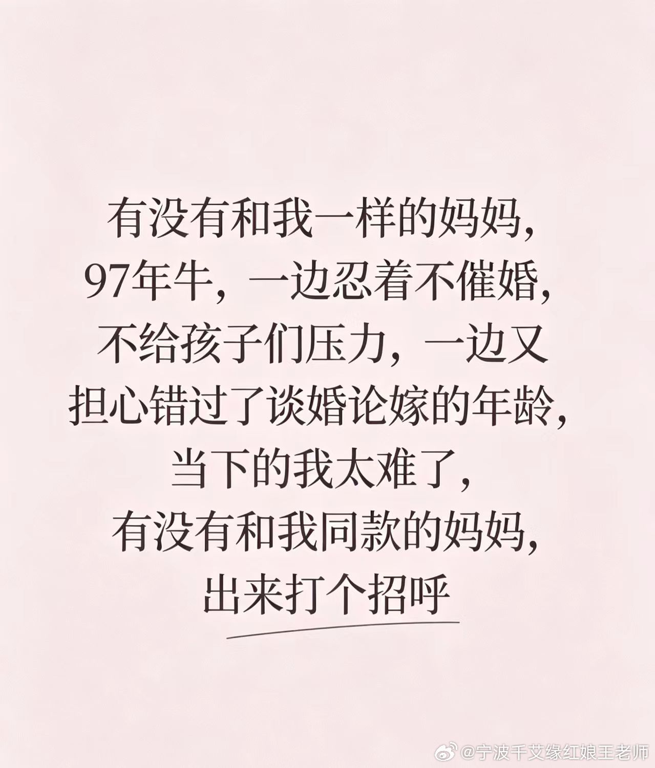 97年当妈｜不催婚，却在偷偷焦虑✨
有没有同款妈妈🙋‍♀️
97年属牛🐂
拼命克制自己不去催孩子结婚
不想给孩子增加心理压力
嘴上说着顺其自然就好
可心里又忍不住犯愁
怕孩子一晃就错过合适婚恋年纪
一边理解孩子，一边暗自揪心💔
做父母真的太难了
不想逼孩子，又放不下牵挂
是不是很多妈妈都 ​