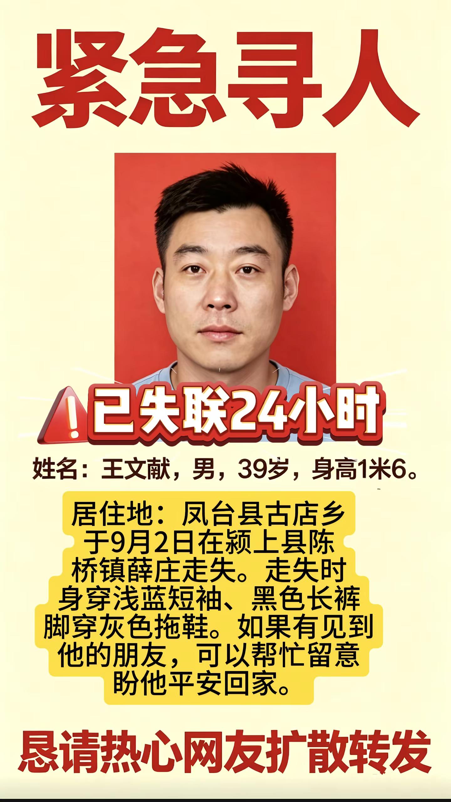 紧急寻人39岁王文献。姓名：王文献，男，39岁，身高1米6。居住地：凤台县古店乡，于9月2日在颍上县陈桥镇薛庄走失。走失时身穿浅蓝短袖、黑色长裤，脚穿灰色拖鞋。如果有见到他的朋友，可以帮忙留意，盼他平安回家。紧急寻人紧急寻人帮忙扩散  紧急寻人求助爱心人士帮忙扩散 助力寻人老薛