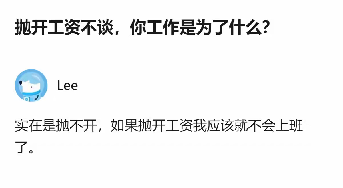 看到这个提问，一下子被评论戳中了。
 
有人问：抛开工资不谈，你工作是为了什么？
底下一句回复很真实：实在是抛不开，如果抛开工资我应该就不会上班了。
 
这话看着有点扎心，却说出了大多数打工人的心声。
 
很多鸡汤总告诉我们，工作要追求热爱、成长、自我实现。但回归现实，我们每天早起通勤、应付难题、扛