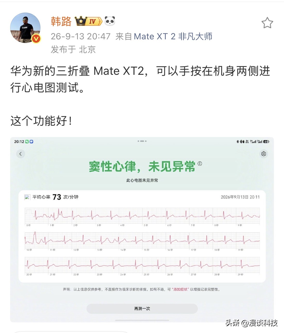 车评人韩路实测并点赞，华为新的三折叠 Mate XT2可以手按在机身两侧进行心电图测试。这个功能感觉太遥遥领先了，一个手机竟然可以做心电图测试，有点科技改变生活的意思，花又带了一个好头。

据悉，华为MateXT2在机身两侧边框集成了电极传感器，用户只需用双手手指分别按住机身两侧金属边框，保持约30