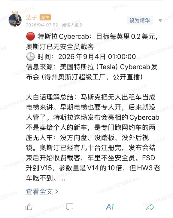 🔴 特斯拉Cybercab：目标每英里0.2美元，奥斯汀已无安全员载客
🕒 时间：2026年9月4日 01:00:00
信息来源：美国特斯拉（Tesla）Cybercab发布会（得州奥斯汀超级工厂，公开直播）
	
大白话理解总结：马斯克把无人出租车当成电梯来讲。早期电梯也要专人开，后来就没人管了。特斯拉这场发布会亮相的Cybercab不是卖给个人的新车，是专门跑网约车的两座无人车：没方向盘、没踏板、没外后视镜。奥斯汀已经有几十台注册完，发布会结束后开始收费载客，车里不坐安全员。FSD升到V15，参数量是V14的10倍，但HW3老车吃不到。
	
一句话总结：特斯拉把Robotaxi从演示推进到奥斯汀真实收费运营，同时把旧硬件车主挡在V15门外。
	
市场影响程度：中等偏高。对特斯拉估值叙事是加分项，但产能、监管和中国时间表都没给硬承诺，短线更像情绪催化，不是订单兑现。
	
美国特斯拉（Tesla）9月4日凌晨在得州奥斯汀超级工厂开了一场邀请制发布会，全网直播。核心产品叫Cyber...