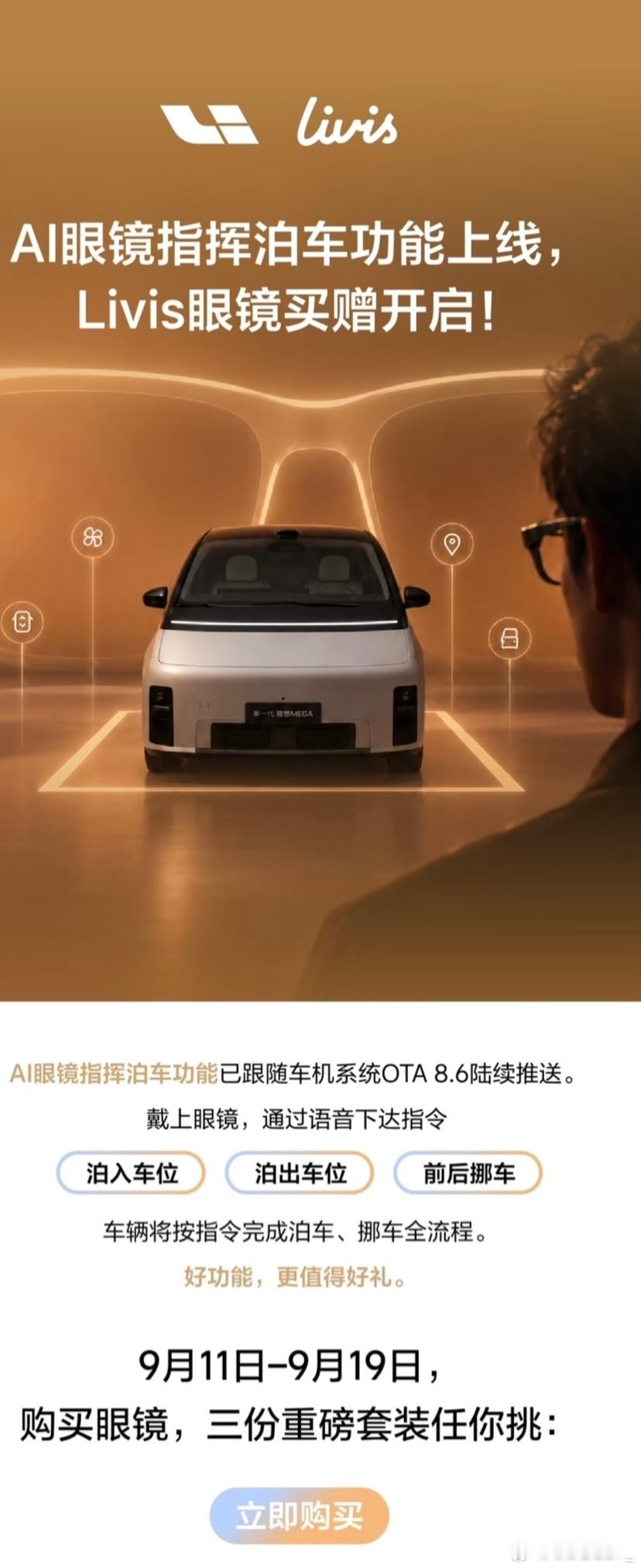 ✨新功能：AI眼镜指挥泊车
 
随车机OTA8.6推送，佩戴Livis眼镜语音下达指令，车辆自动完成：泊入车位、泊出车位、前后挪车。
 
支持车型：搭载理想辅助驾驶AD Max的车辆。
 
🎁活动时间：9.11–9.19（共9天）
 
购买理想Livis AI眼镜，三选一赠送礼包，下单备注所选礼品，不备注则随机发放。
 
1. 洁 ​