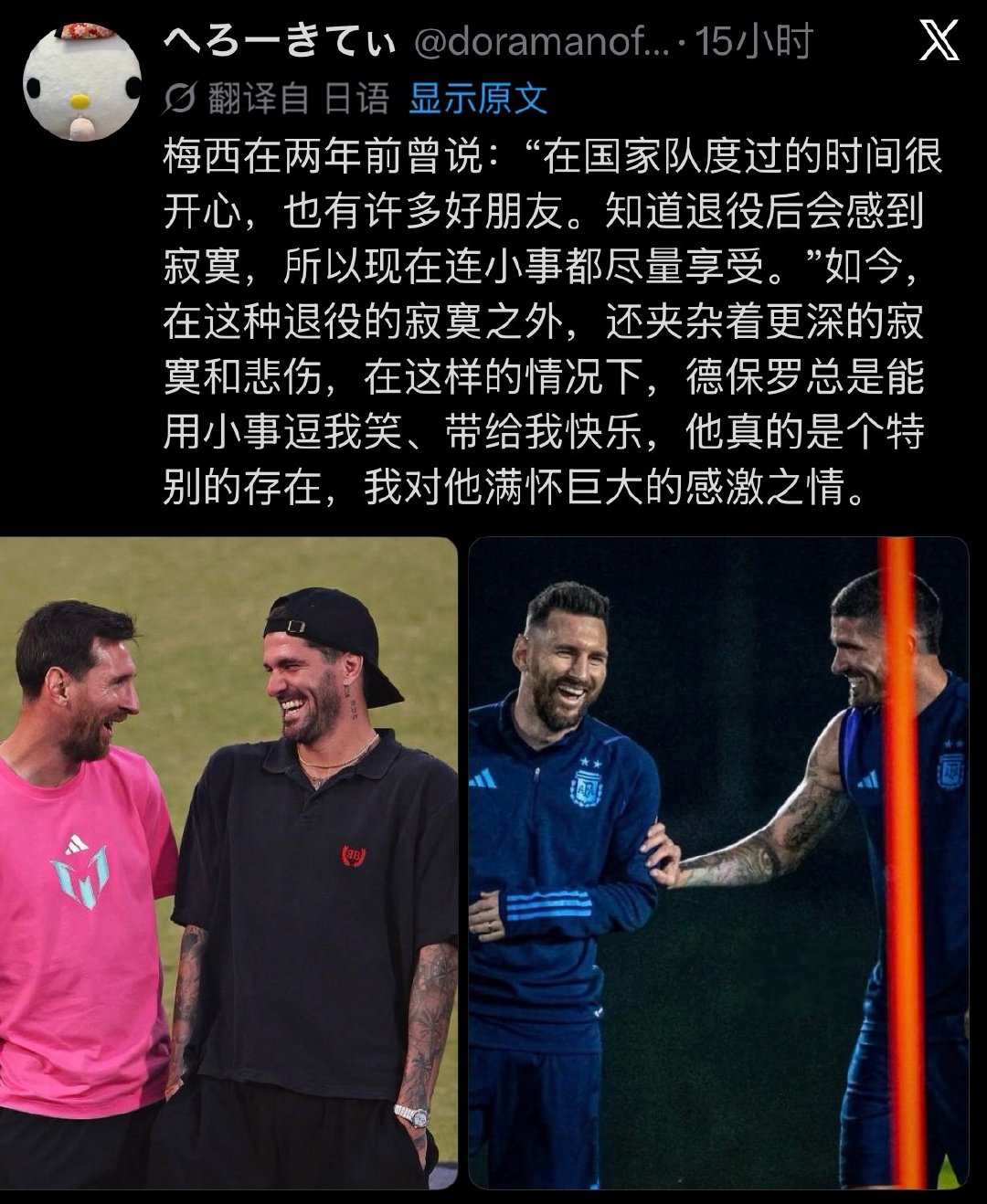 “梅西在两年前曾说：“在国家队度过的时间很开心，也有许多好朋友。知道退役后会感到寂寞，所以现在连小事都尽量享受。”如今，在这种退役的寂寞之外，还夹杂着更深的寂寞和悲伤，在这样的情况下，德保罗总是能用小事逗我笑、带给我快乐，他真的是个特别的存在，我对他满怀巨大的感激之情。” ​