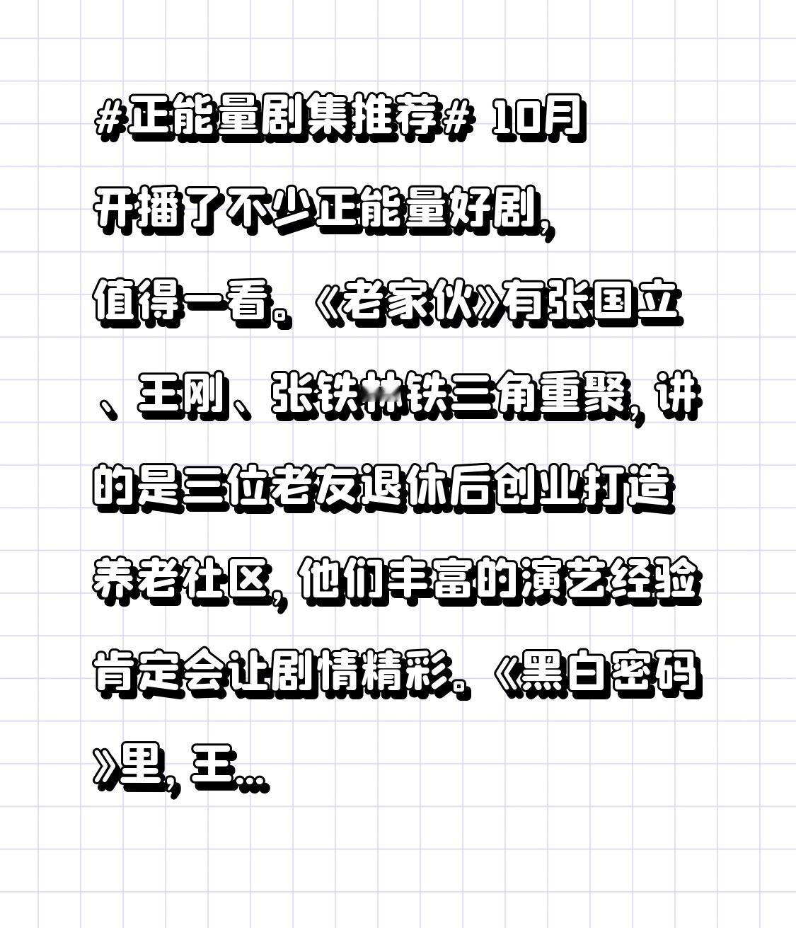 10月开播了不少正能量好剧，值得一看。《老家伙》有张国立、王刚、张铁林铁三角重聚，讲的是三位老友退休后创业打造养老社区，他们丰富的演艺经验肯定会让剧情精彩。
《黑白密码》里，王子奇饰演警察楚一寒，卧底潜入犯罪集团追寻母亲，剧情紧张刺激。《问心》聚焦心脏科医生，赵又廷、毛晓彤、金世