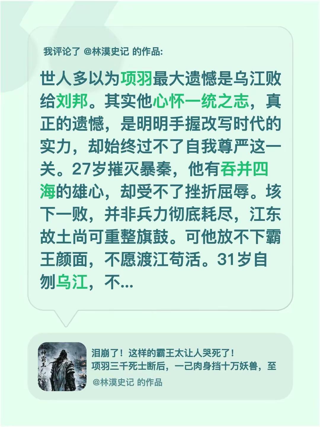 我评论了@林漠史记 的作品：世人多以为项羽最大遗憾是乌江败给刘邦。其实他心怀一统之志，真正的遗憾，是明明手握改写时代的实力，却始终过不了自我尊严这一关。27岁摧灭暴秦，他有吞并四海的雄心，却受不了挫折屈辱。垓下一败，并非兵力彻底耗尽，江东故土尚可重整旗鼓。可他放不下霸王颜面，不愿渡江苟活。31岁自刎