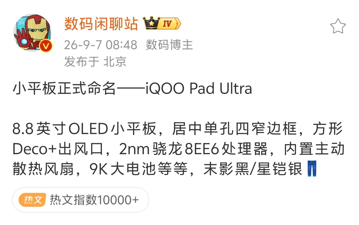 #iqoo[超话]# 
再来回顾一下之前爆料的#iQOO Pad Ultra# 参数[酷]

首先定位是8.8英寸OLED小屏电竞平板，尺寸小巧，硬件上2nm骁龙8EE6处理器，自带主动散热风扇，配上9000mAh大电池，外观两种配色：末影黑、星铠银，四窄边居中单孔屏。
 
越来越期待这款电竞小平板的发布了[污] ​