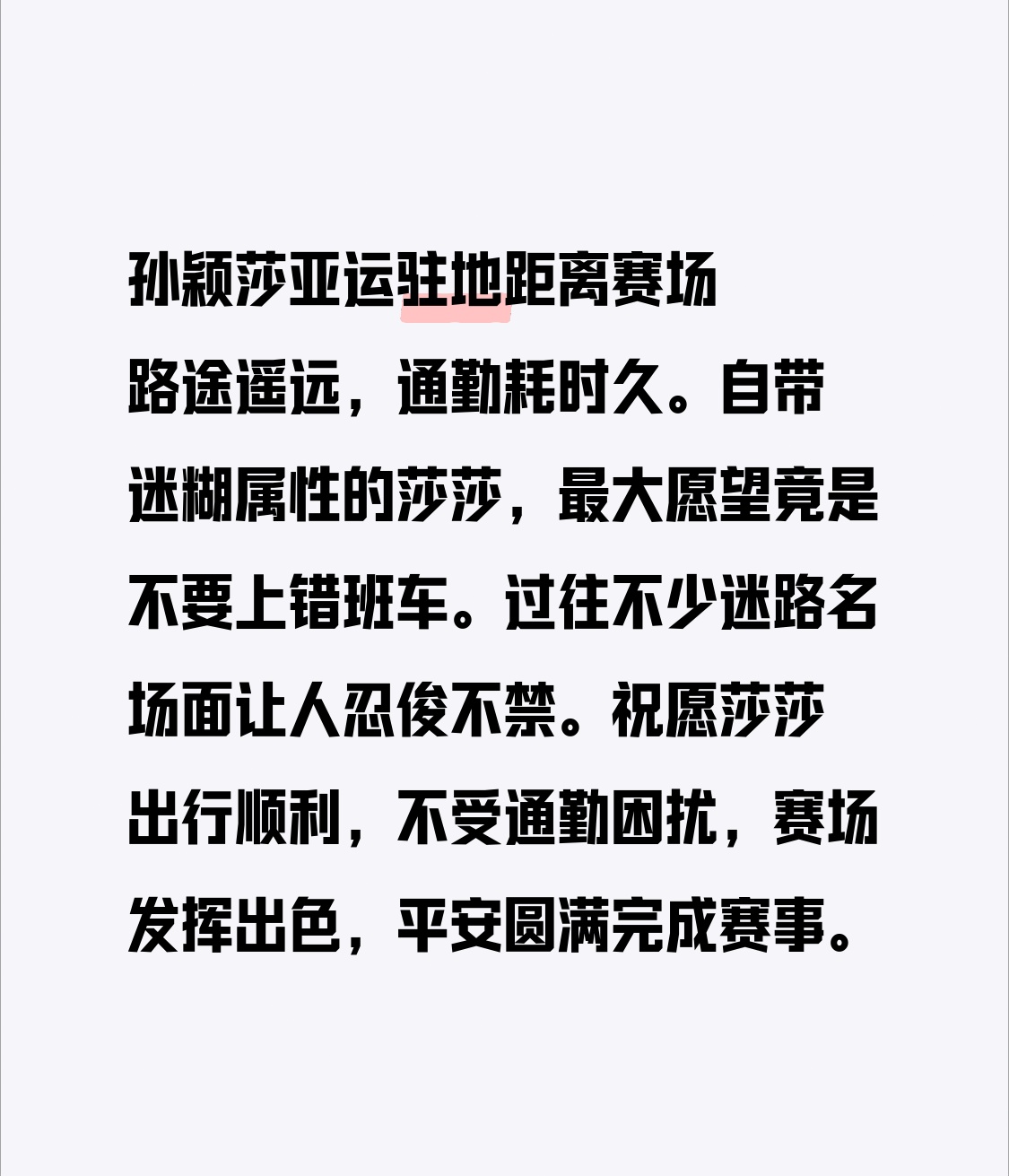 孙颖莎亚运最大心愿：别上错班车
孙颖莎亚运驻地距离赛场路途遥远，通勤耗时久。自带迷糊属性的莎莎，最大愿望竟是不要上错班车。过往不少迷路名场面让人忍俊不禁。
祝愿莎莎出行顺利，不受通勤困扰，赛场发挥出色，平安圆满完成赛事。
出发前队友总爱反复核对她的背包和车票，生怕这位小迷糊又闹出找不到车的小插曲。每