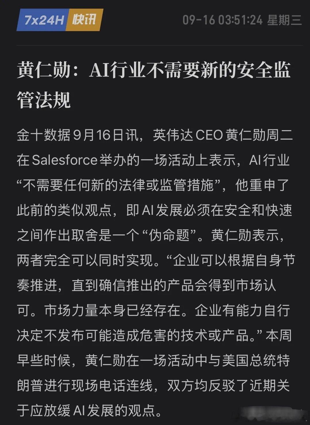 AI减速是一场炒作？黄仁勋表态：AI无需新增法规，市场可自我约束
 
9月16日，英伟达CEO黄仁勋在Salesforce大会抛出重磅观点，AI行业不需要新增监管法律，创新与安全并非对立，依靠市场力量就能约束企业自主把控产品上线节奏。
 
就在此前All-In峰会上，黄仁勋现场接到特朗普来电，两人达成共识，认为AI ​