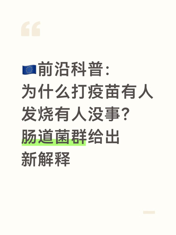 每到秋冬流感、新冠疫苗接种季，大家常常会发现一个很有意思的现象：同样一款疫苗，人与人打完之后体感差距非常大。
	
有的人几乎毫无不适，另一些人却会发烧、头疼、浑身酸痛；就算是同一个人，不同时间段接种，身体反应也不完全一样。过去大家只知道身体疲惫、免疫状态波动会加重难受感，但背后完整的机制，一直没有被完全解开。
	
近期，多国联合团队在顶级期刊《Science》发表μHEAT专项研究，为这个差异找到了新的解释线索：我们接种疫苗之后会不会出现强烈发烧等副作用，很大程度，取决于打疫苗之前，自身肠道菌群的基线状态 。
	
这项跨国研究由德国马克斯‑普朗克研究所牵头，汇集德国、美国、加拿大、法国科研人员。
	
研究团队在2021‑2022年，跟踪171名接种新冠mRNA疫苗的健康年轻人。在接种前后数周，持续记录体温，同步采集受试者粪便、血液样本，解析肠道微生物组成、体内免疫标志物。
	
研究得到一个关键结论：并不是打疫苗之后发烧改变了肠道菌群；恰恰相反，是接种之前的肠道菌群，提前设定了身体的...