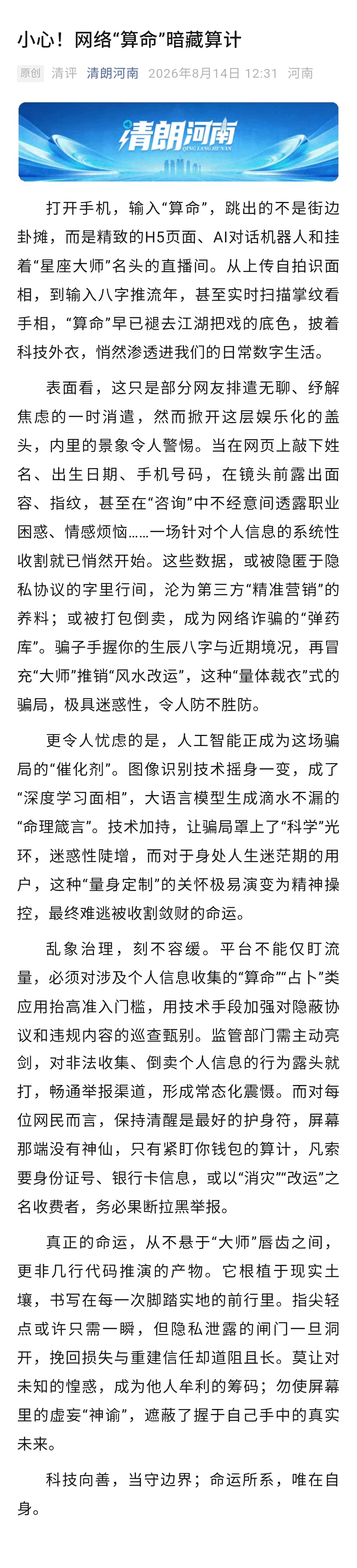 【#清评#小心！网络“算命”暗藏算计[话筒]】打开手机，输入“算命”，跳出的不是街边卦摊，而是精致的H5页面、AI对话机器人和挂着“星座大师”名头的直播间。从上传自拍识面相，到输入八字推流年，甚至实时扫描掌纹看手相，“算命”早已褪去江湖把戏的底色，披着科技外衣，悄然渗透进我们的日常数字生 ​