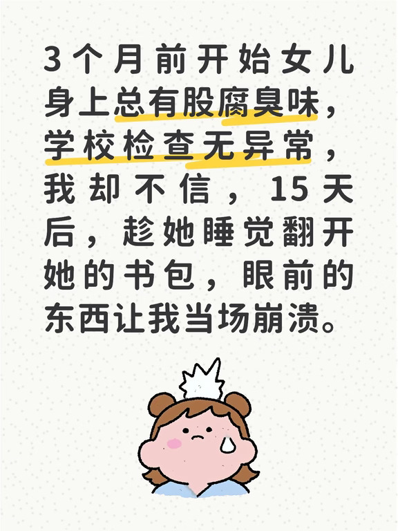 说真的，那段时间我真的快愁死了，我家姑娘今年上初二，之前是出了名的爱干净，每天出门都要把头发梳得顺顺的，校服脏一点都要换。可三个月前开始，我一靠近她就闻见一股淡淡的腐臭味，问她是不是碰啥脏东西了，她总支支吾吾说不知道。
我一开始以为是孩子青春期出汗多，逼着她每天洗头洗澡，换下来的衣服我都用消毒液泡一遍，可那味道还是时有时无的。我慌了，怕是她皮肤或者身体内部出了啥问题，带她跑了三家医院，大大小小的检查做了个遍，啥问题都没有。我又找了她班主任，麻烦老师帮着在学校看看，是不是她在实验室碰了啥变质的东西，或者去了啥卫生不好的角落，老师观察了快一周，说她平时在学校也挺正常，没见碰啥奇怪的东西，同学也没反应过她身上有味道。
可我不信啊，那味道我实实在在闻了好多次，总不可能是我幻嗅吧？直到半个月前，她放学回来整个人慌慌张张的，书包攥得紧紧的，吃饭的时候都把书包抱在怀里，我要帮她放沙发上她都不肯，我心里的疑团就更大了。
那天晚上她睡得特别早，十点多就没动静了，我趁她睡熟，轻手轻脚推开她房门，平时她...
