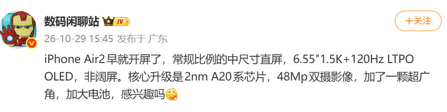 【#数码闲聊站曝iPhoneAir2配置#】#iPhoneAir2开屏# 10月29日， 发文： iPhone Air2早就开屏了，常规比例的中尺寸直屏，6.55"1.5K+120Hz LTPO OLED，非阔屏。核心升级是2nm A20系芯片，48Mp双摄影像，加了一颗超广角，加大电池，感兴趣吗 ​​​​